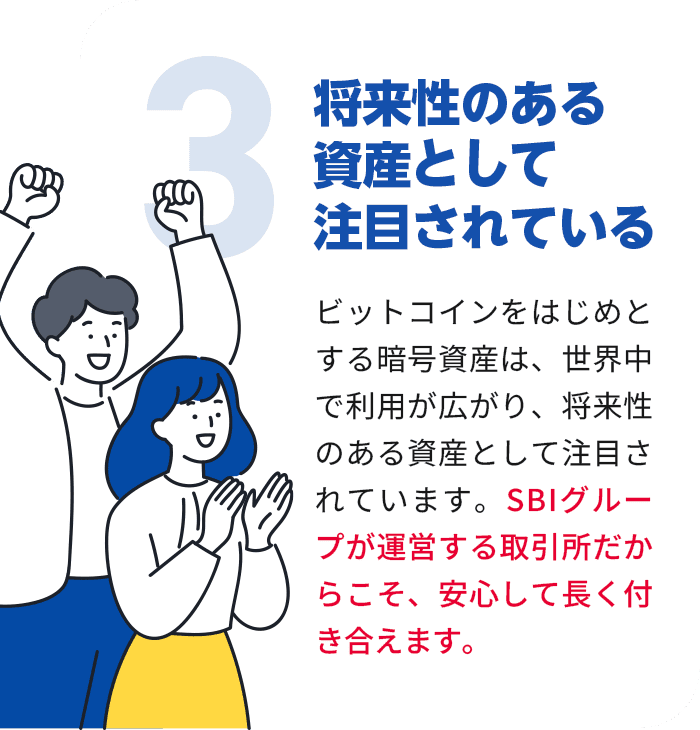 ビットコインをはじめとする暗号資産は、世界中で利用が広がり、将来性のある資産として注目されています。SBIグループが運営する取引所だからこそ、安心して長く付き合えます。