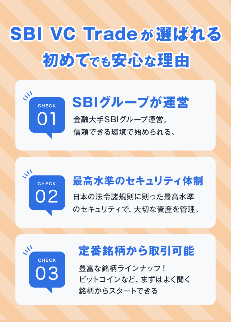 SBI VC Tradeが選ばれる初めてでも安心な理由SBIグループが運営金融大手SBIグループ運営。信頼できる環境で始められる。最高水準のセキュリティ体制日本の法令諸規則に則った最高水準定番銘柄から取引可能豊富な銘柄ラインナップ！ビットコインなど、まずはよく聞く銘柄からスタートできる