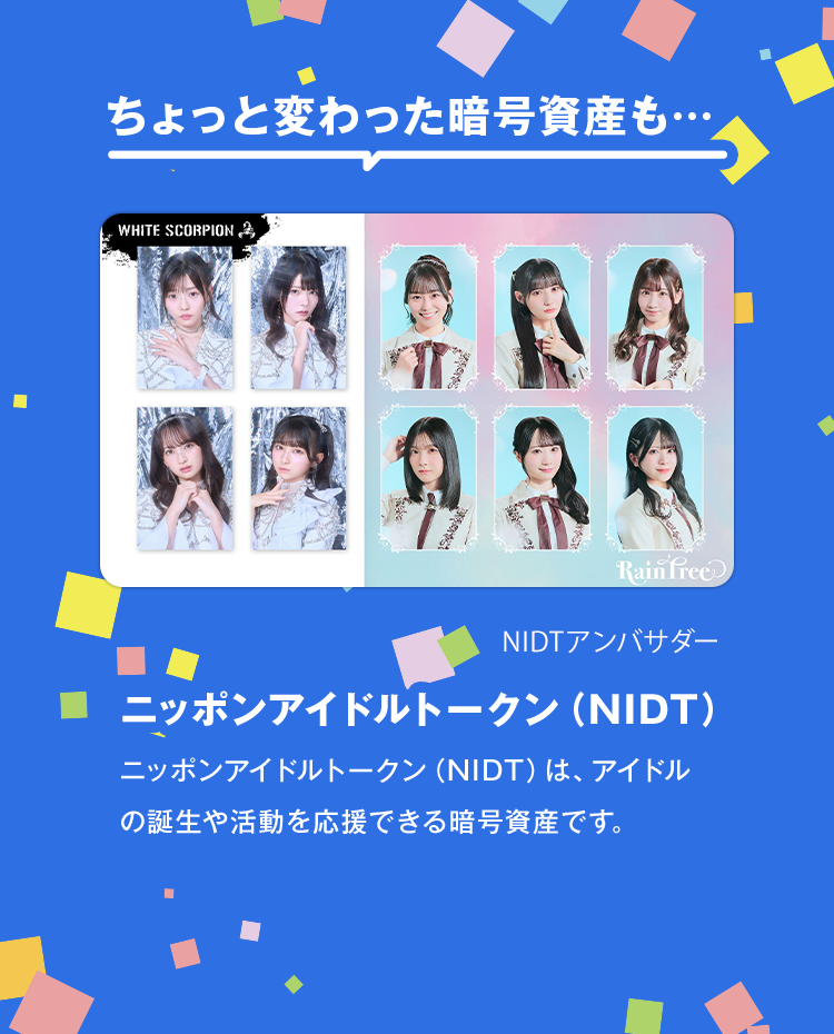 ちょっと変わった暗号資産もニッポンアイドルトークン（NIDT）ニッポンアイドルトークン（NIDT）は、アイドルの誕生や活動を応援できる暗号資産です。